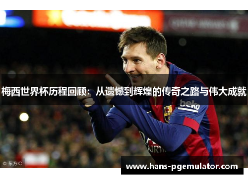 梅西世界杯历程回顾:从遗憾到辉煌的传奇之路与伟大成就