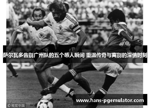 萨尔瓦多告别广州队的五个感人瞬间 重温传奇与离别的深情时刻 萨尔瓦多告别广州队的五个感人瞬间 重温传奇与离别的深情时刻