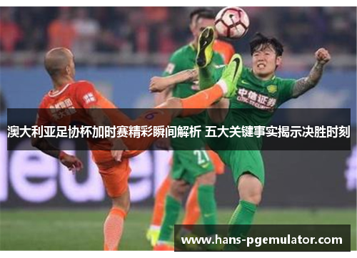 澳大利亚足协杯加时赛精彩瞬间解析 五大关键事实揭示决胜时刻