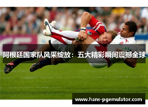 阿根廷国家队风采绽放:五大精彩瞬间震撼全球 阿根廷国家队风采绽放:五大精彩瞬间震撼全球