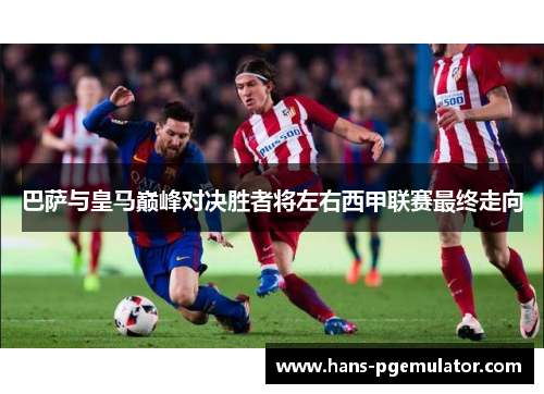 巴萨与皇马巅峰对决胜者将左右西甲联赛最终走向