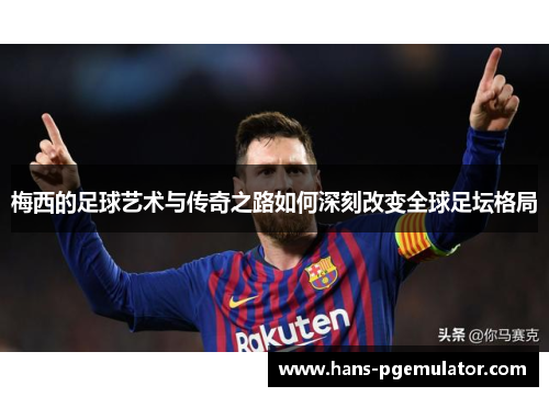 梅西的足球艺术与传奇之路如何深刻改变全球足坛格局