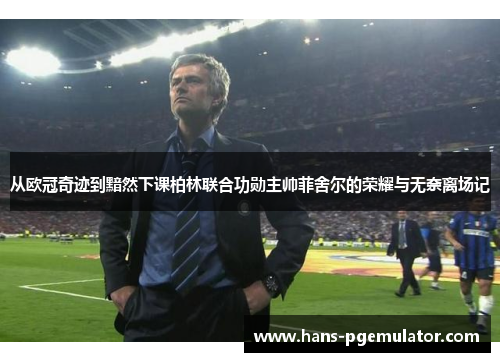 从欧冠奇迹到黯然下课柏林联合功勋主帅菲舍尔的荣耀与无奈离场记