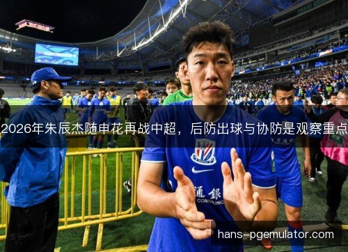2026年朱辰杰随申花再战中超，后防出球与协防是观察重点